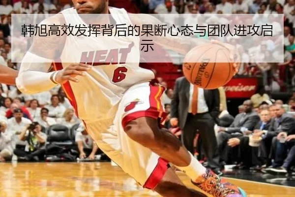 韩旭高效发挥背后的果断心态与团队进攻启示